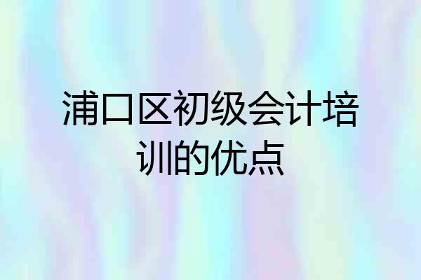 浦口区初级会计培训的优点