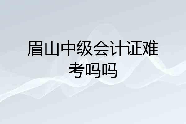 眉山中级会计证难考吗吗