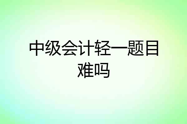 中级会计轻一题目难吗