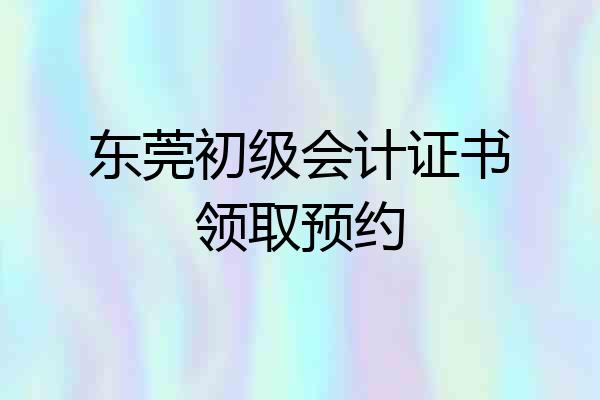 东莞初级会计证书领取预约