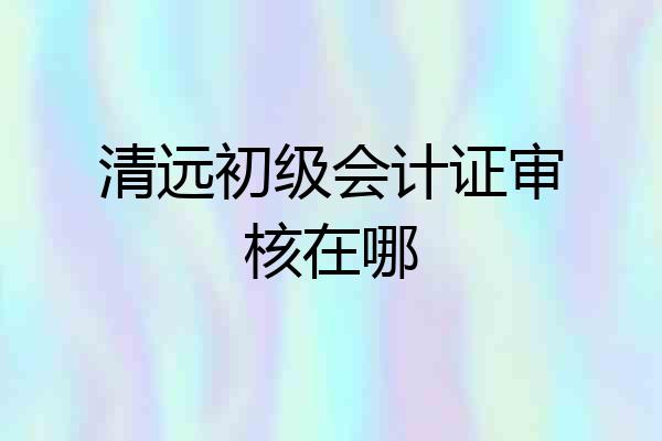 清远初级会计证审核在哪