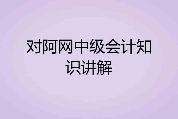 对阿网中级会计知识讲解