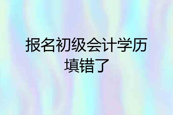 报名初级会计学历填错了