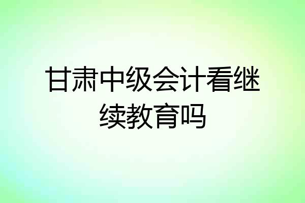 甘肃中级会计看继续教育吗