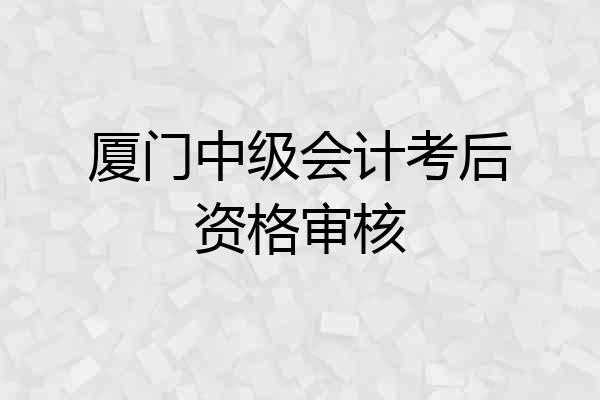 厦门中级会计考后资格审核