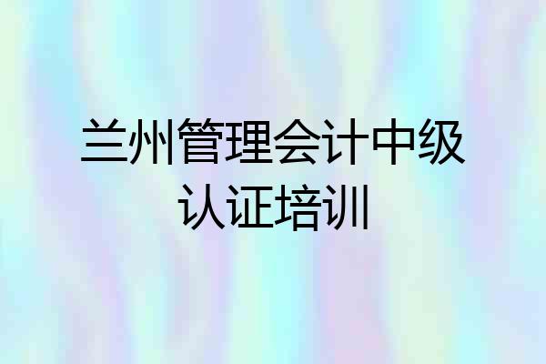 兰州管理会计中级认证培训