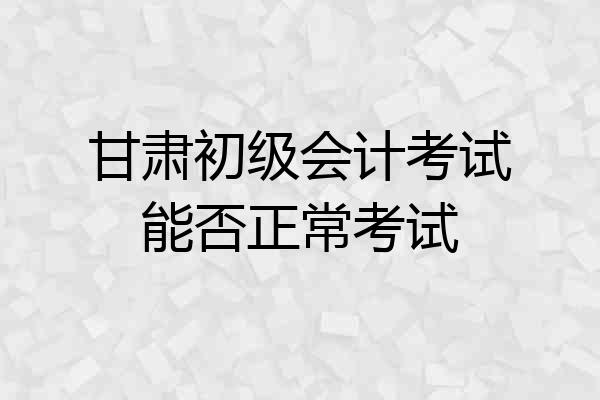 甘肃初级会计考试能否正常考试