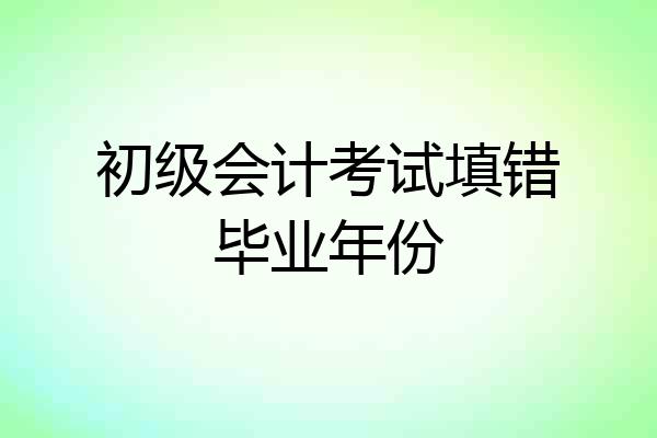 初级会计考试填错毕业年份