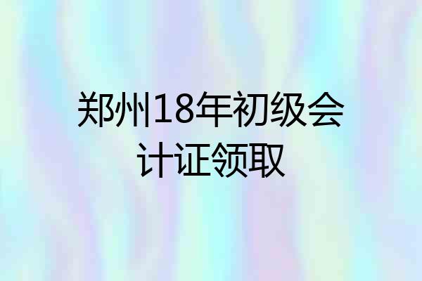 郑州18年初级会计证领取