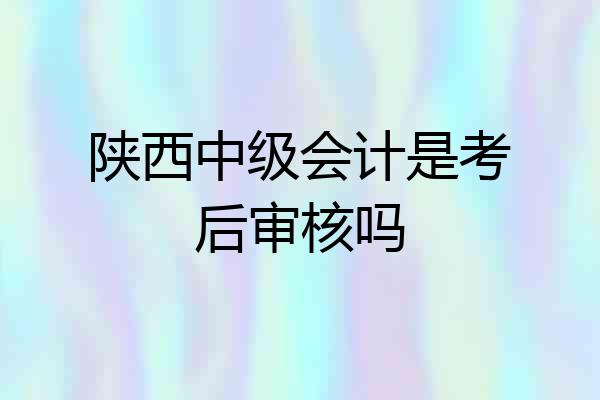 陕西中级会计是考后审核吗