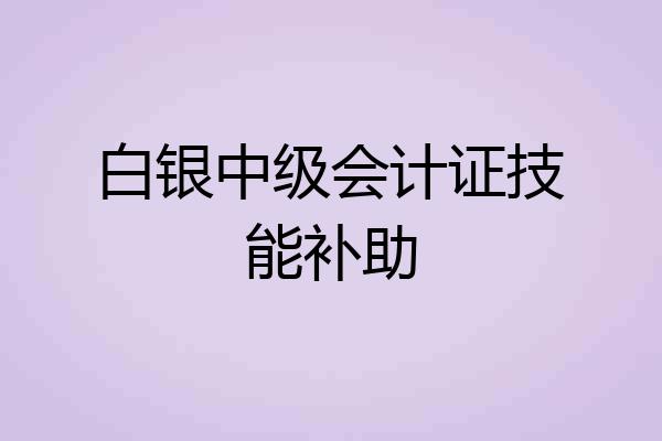 白银中级会计证技能补助