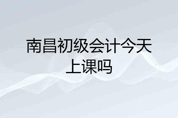 南昌初级会计今天上课吗
