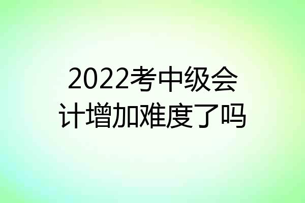 2022考中级会计增加难度了吗