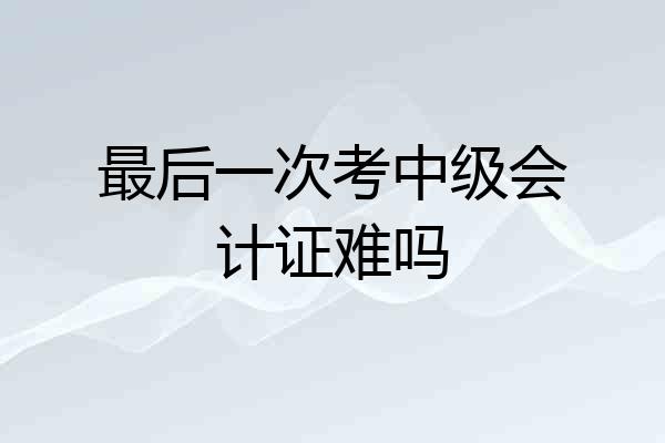 最后一次考中级会计证难吗