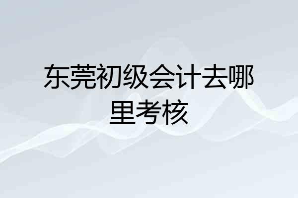东莞初级会计去哪里考核