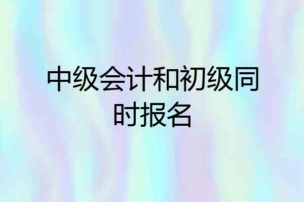 中级会计和初级同时报名