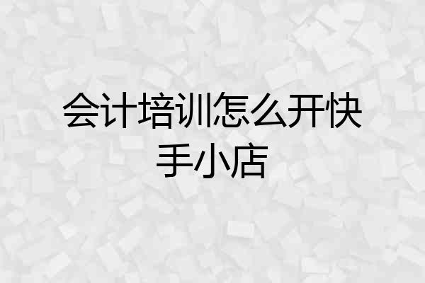 会计培训怎么开快手小店