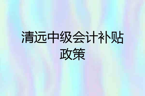 清远中级会计补贴政策
