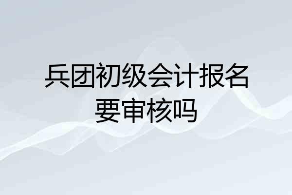 兵团初级会计报名要审核吗