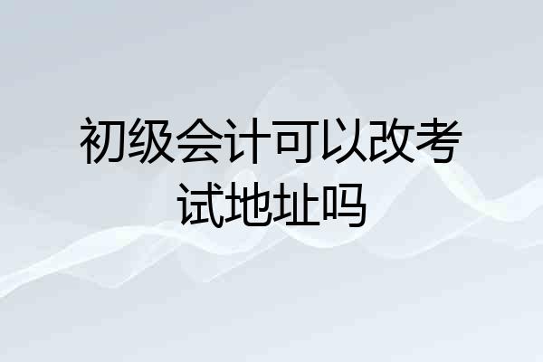 初级会计可以改考试地址吗