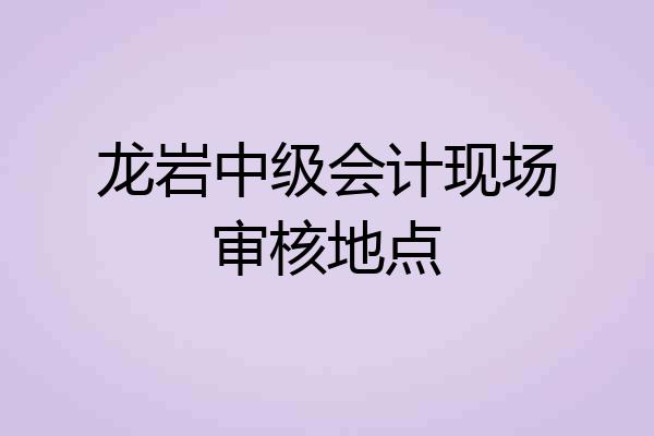 龙岩中级会计现场审核地点
