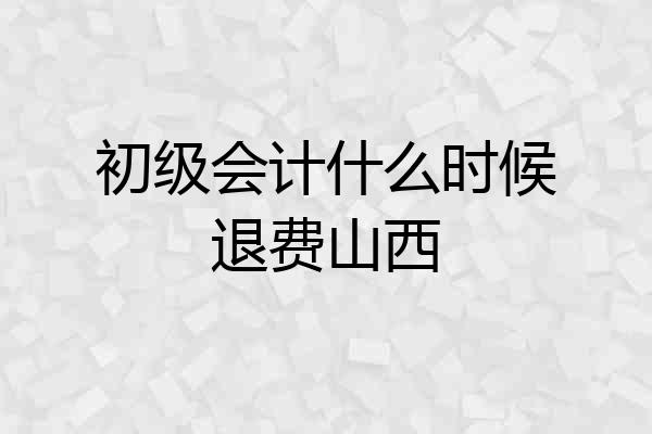 初级会计什么时候退费山西