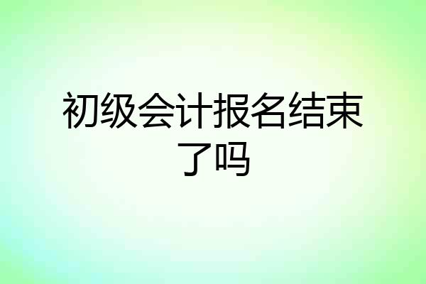 初级会计报名结束了吗