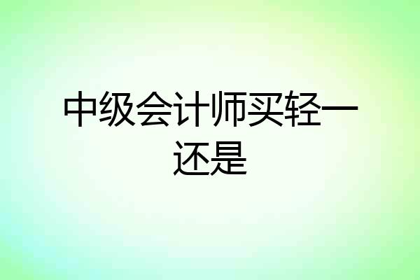 中级会计师买轻一还是