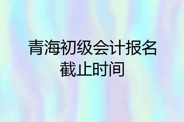 青海初级会计报名截止时间