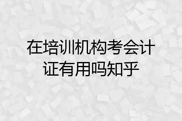 在培训机构考会计证有用吗知乎
