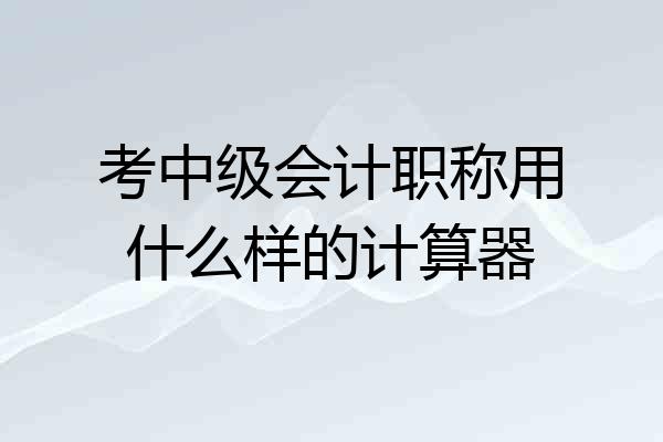 考中级会计职称用什么样的计算器