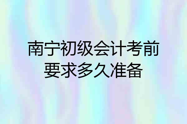 南宁初级会计考前要求多久准备