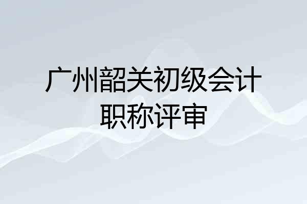 广州韶关初级会计职称评审