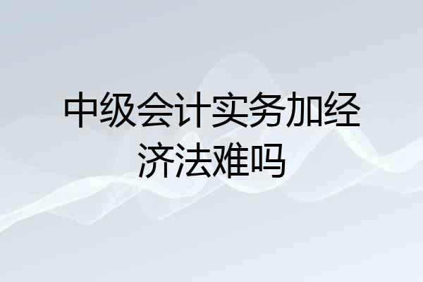 中级会计实务加经济法难吗