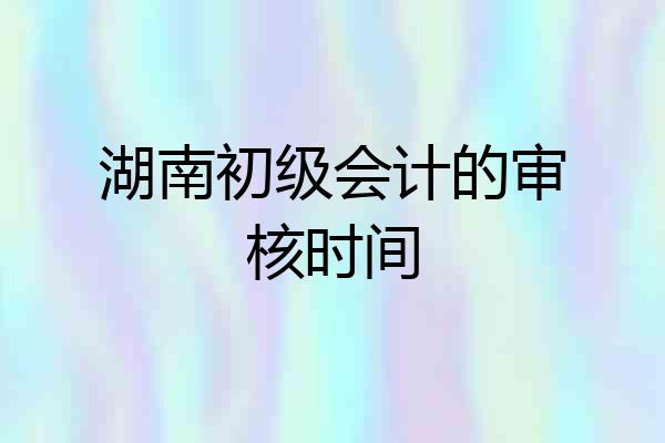 湖南初级会计的审核时间