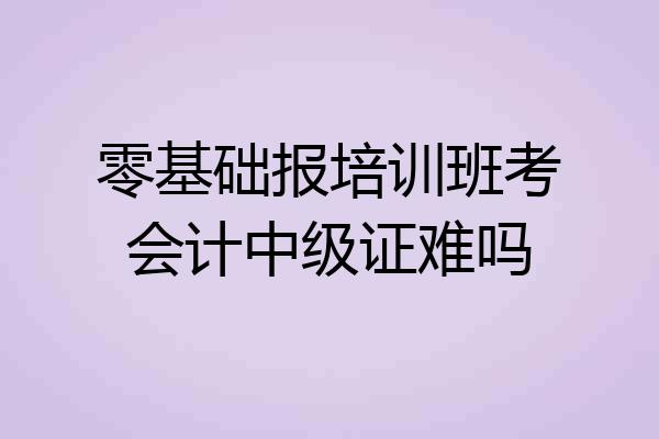 零基础报培训班考会计中级证难吗