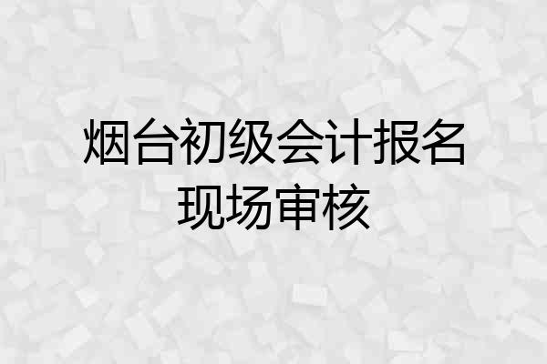 烟台初级会计报名现场审核