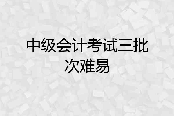 中级会计考试三批次难易