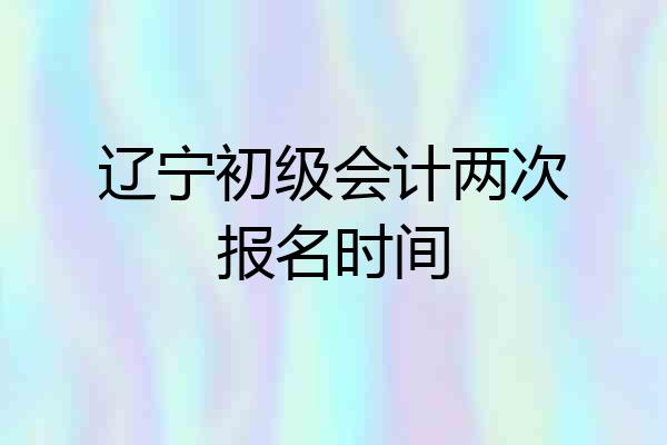 辽宁初级会计两次报名时间