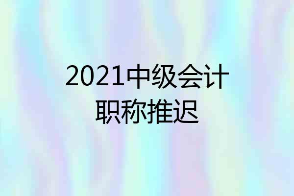2021中级会计职称推迟