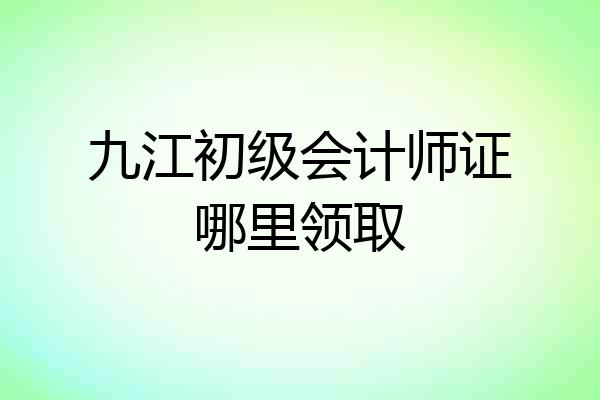九江初级会计师证哪里领取