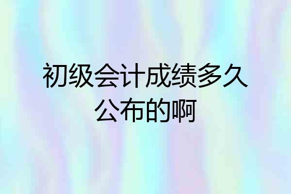 初级会计成绩多久公布的啊