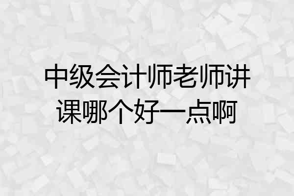 中级会计师老师讲课哪个好一点啊