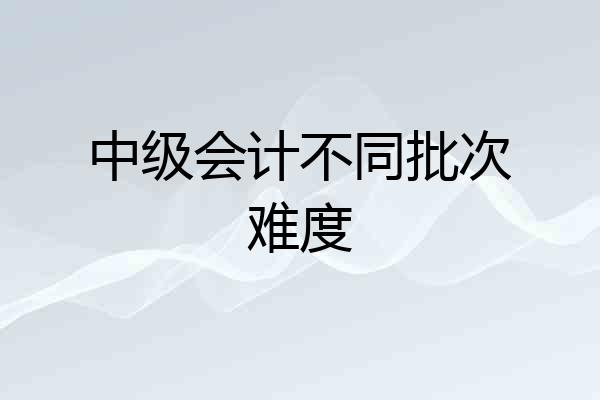 中级会计不同批次难度