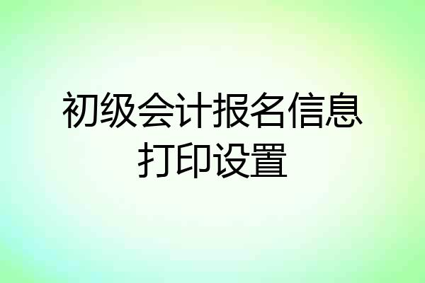 初级会计报名信息打印设置