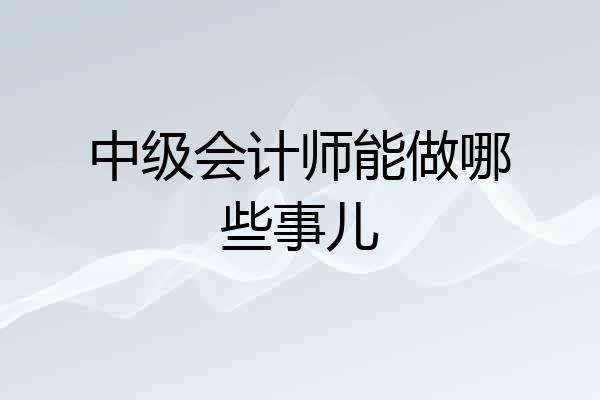 中级会计师能做哪些事儿