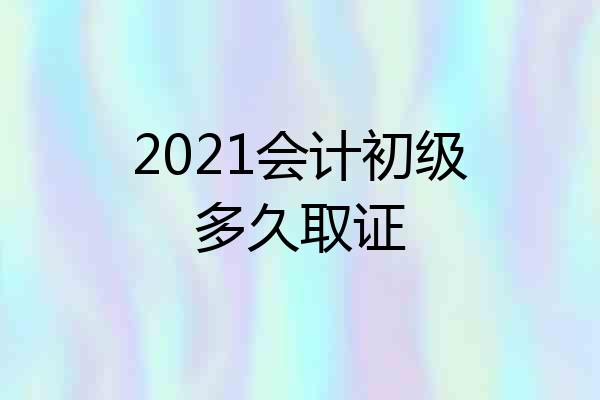 2021会计初级多久取证