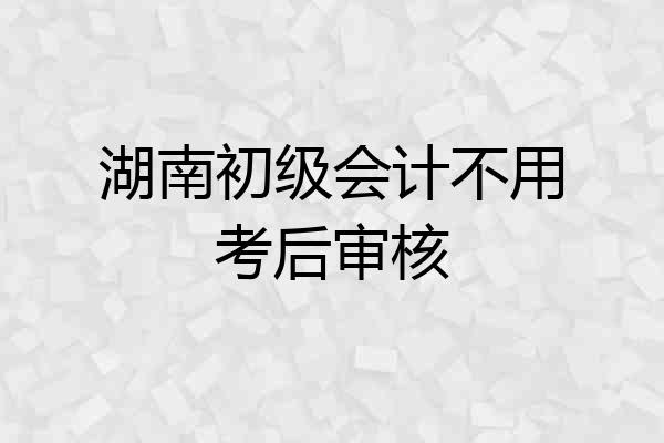湖南初级会计不用考后审核