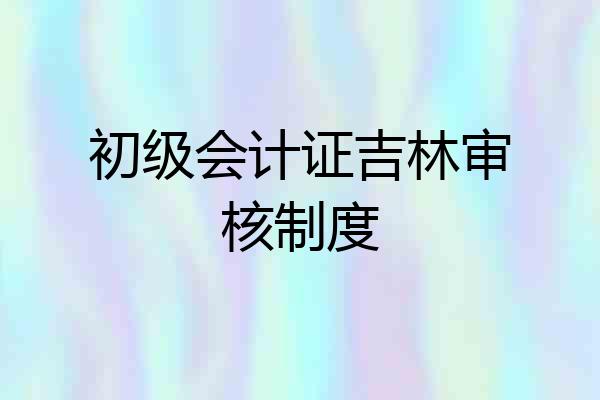 初级会计证吉林审核制度