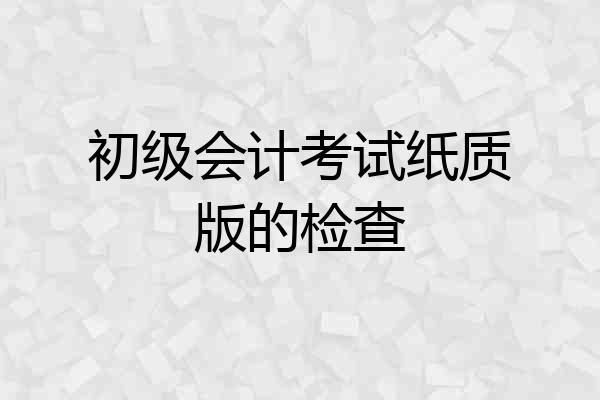 初级会计考试纸质版的检查
